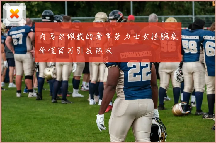 内马尔佩戴的奢华劳力士女性腕表价值百万引发热议