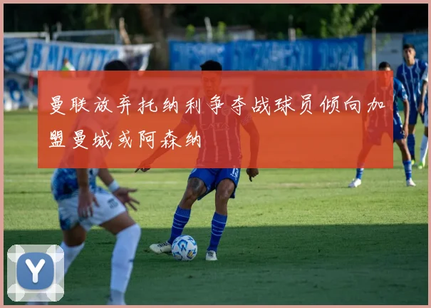 曼联放弃托纳利争夺战球员倾向加盟曼城或阿森纳