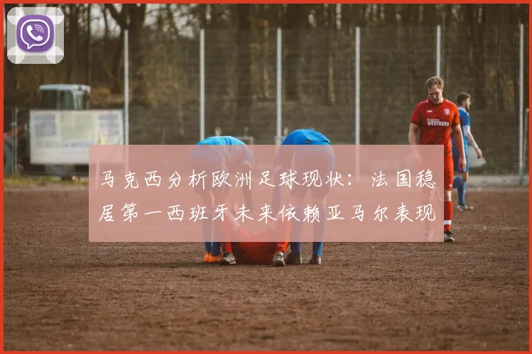 马克西分析欧洲足球现状：法国稳居第一西班牙未来依赖亚马尔表现