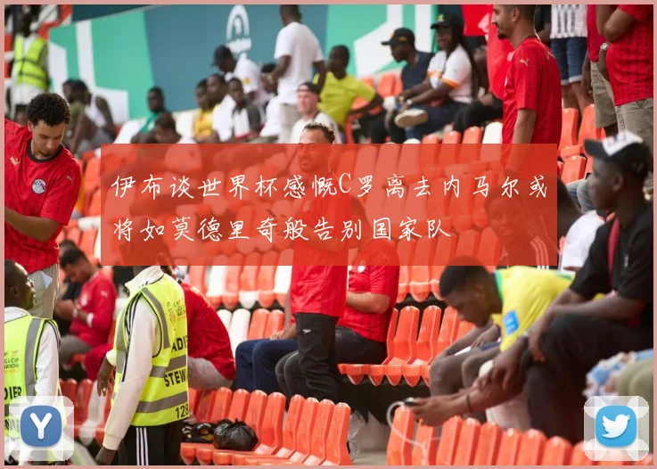 伊布谈世界杯感慨C罗离去内马尔或将如莫德里奇般告别国家队