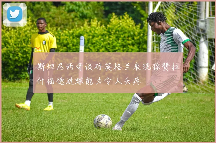 斯坦尼西奇谈对英格兰表现称赞拉什福德进球能力令人头疼