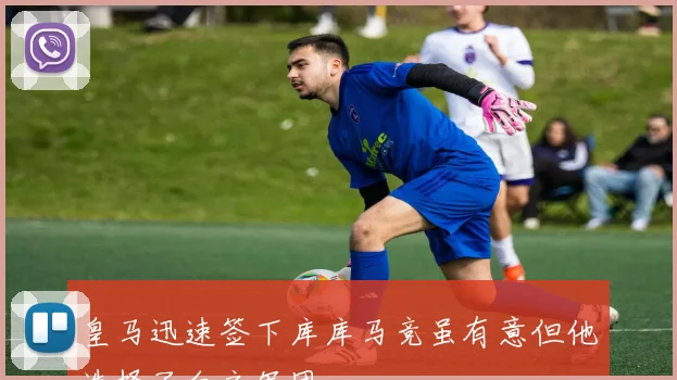 皇马迅速签下库库马竞虽有意但他选择了白衣军团