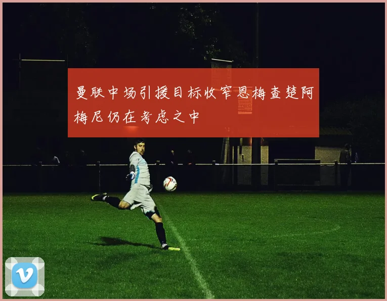 曼联中场引援目标收窄恩梅查楚阿梅尼仍在考虑之中