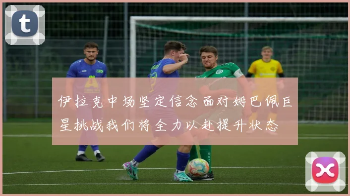 伊拉克中场坚定信念面对姆巴佩巨星挑战我们将全力以赴提升状态