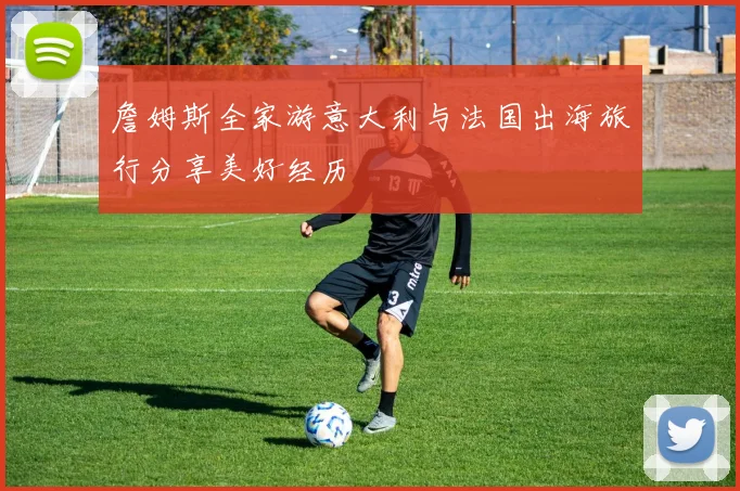 詹姆斯全家游意大利与法国出海旅行分享美好经历
