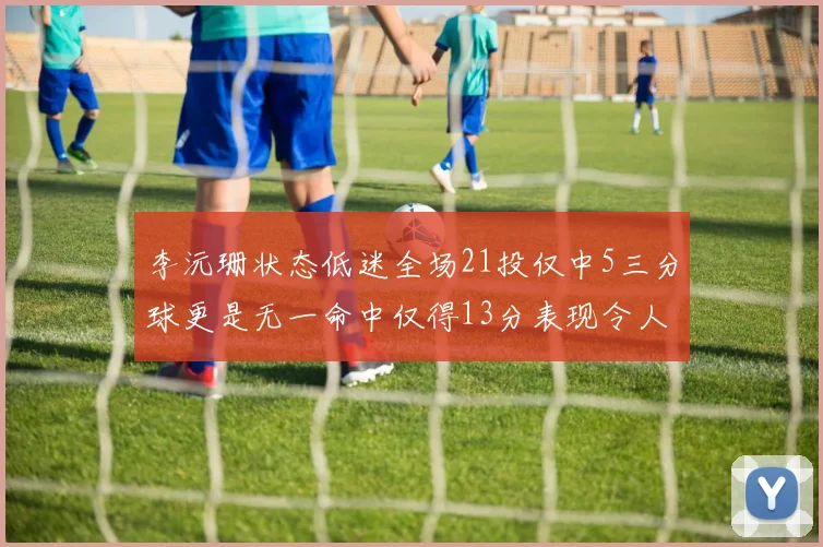 李沅珊状态低迷全场21投仅中5三分球更是无一命中仅得13分表现令人失望